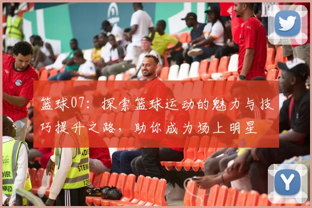 篮球07：探索篮球运动的魅力与技巧提升之路，助你成为场上明星