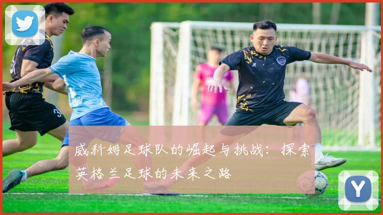 威科姆足球队的崛起与挑战：探索英格兰足球的未来之路