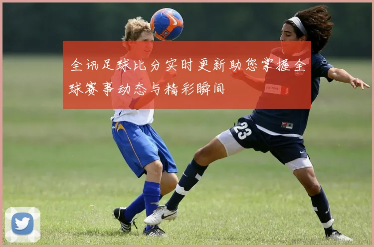 全讯足球比分实时更新助您掌握全球赛事动态与精彩瞬间