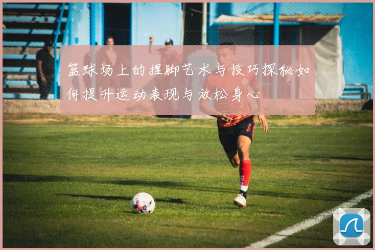 篮球场上的捏脚艺术与技巧探秘如何提升运动表现与放松身心