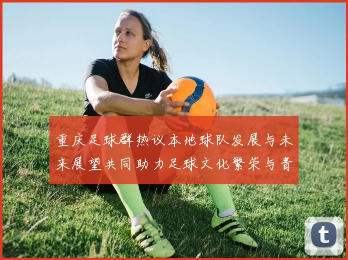 重庆足球群热议本地球队发展与未来展望共同助力足球文化繁荣与青少年培养