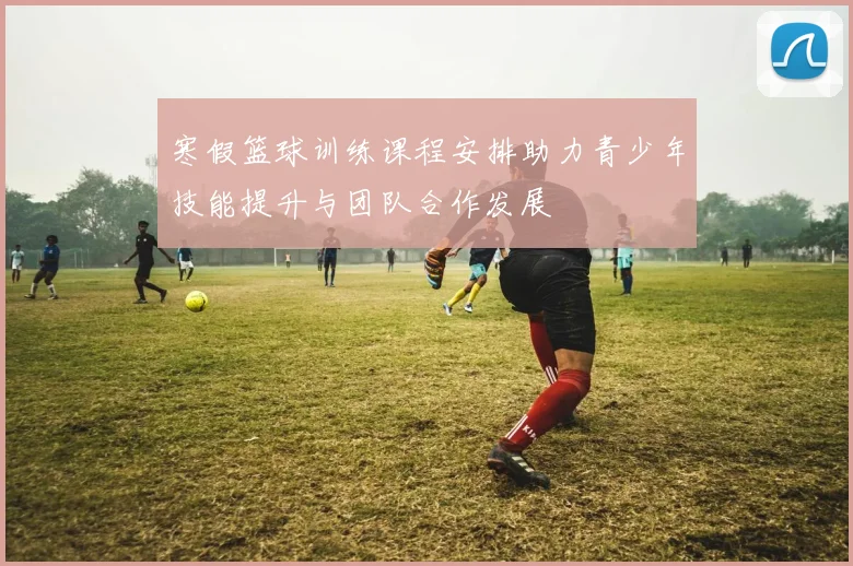 寒假篮球训练课程安排助力青少年技能提升与团队合作发展