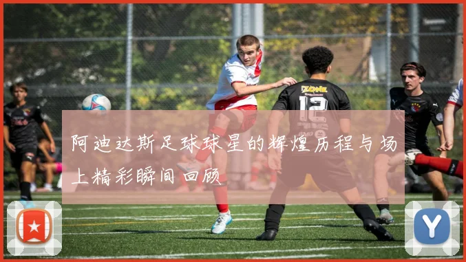 阿迪达斯足球球星的辉煌历程与场上精彩瞬间回顾