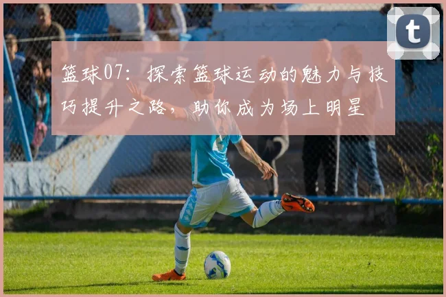 篮球07：探索篮球运动的魅力与技巧提升之路，助你成为场上明星
