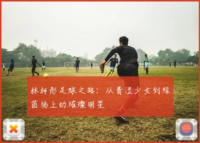 林柯彤足球之路：从青涩少女到绿茵场上的璀璨明星