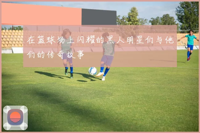 在篮球场上闪耀的黑人明星们与他们的传奇故事