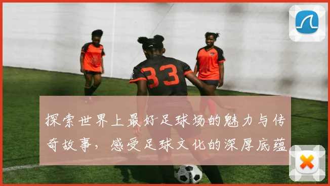 探索世界上最好足球场的魅力与传奇故事，感受足球文化的深厚底蕴与激情