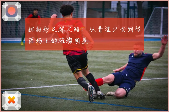 林柯彤足球之路：从青涩少女到绿茵场上的璀璨明星