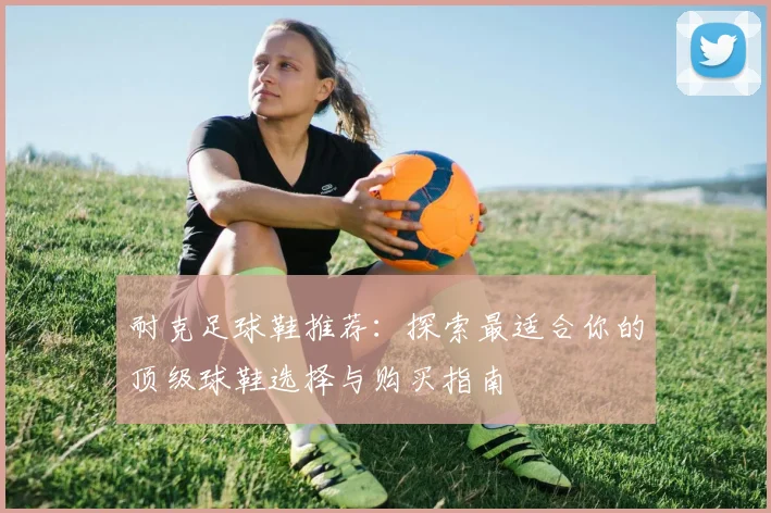 耐克足球鞋推荐：探索最适合你的顶级球鞋选择与购买指南
